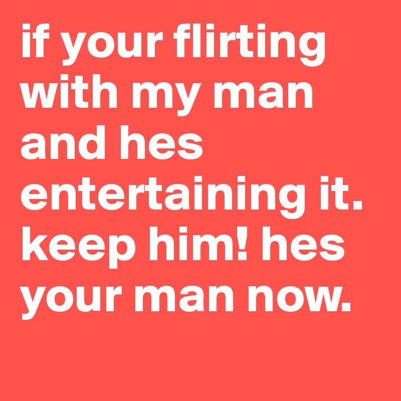 if your flirting with my man and hes entertaining it. keep him! hes ...