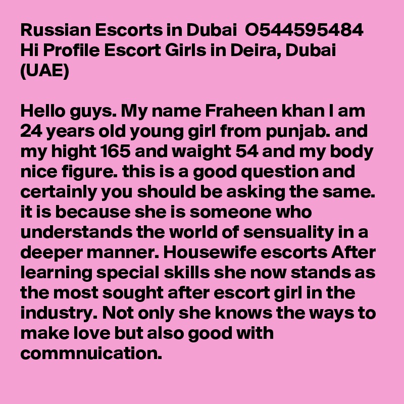 Russian Escorts in Dubai  O544595484  Hi Profile Escort Girls in Deira, Dubai (UAE)

Hello guys. My name Fraheen khan I am 24 years old young girl from punjab. and my hight 165 and waight 54 and my body nice figure. this is a good question and certainly you should be asking the same. it is because she is someone who understands the world of sensuality in a deeper manner. Housewife escorts After learning special skills she now stands as the most sought after escort girl in the industry. Not only she knows the ways to make love but also good with commnuication.