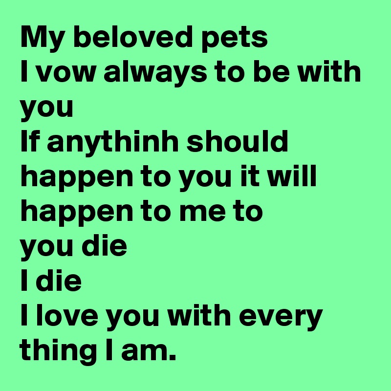 My beloved pets 
I vow always to be with you
If anythinh should happen to you it will happen to me to 
you die 
I die 
I love you with every thing I am. 
