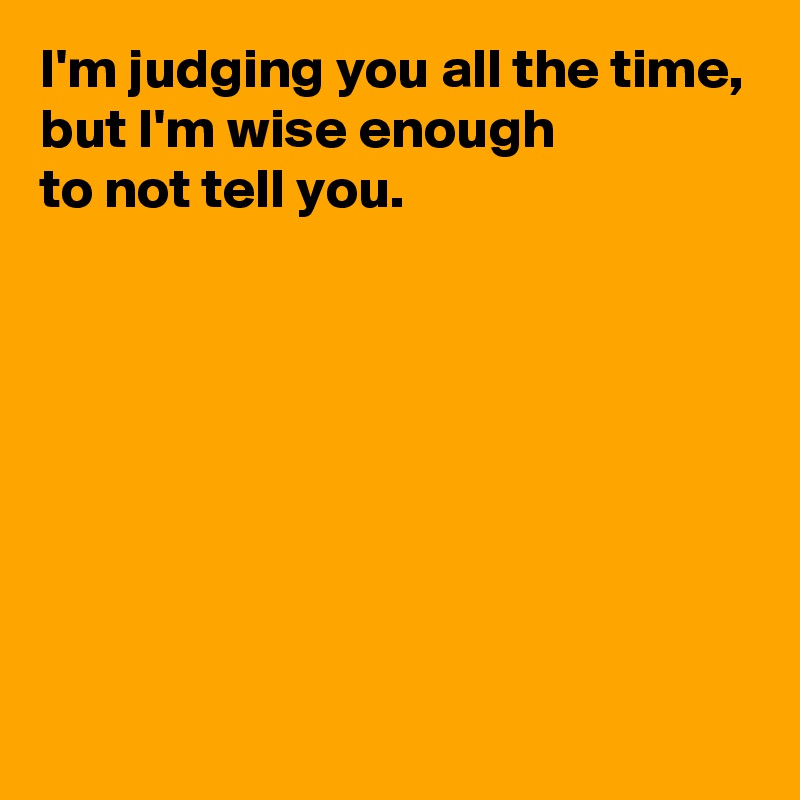 I'm judging you all the time,
but I'm wise enough 
to not tell you.







