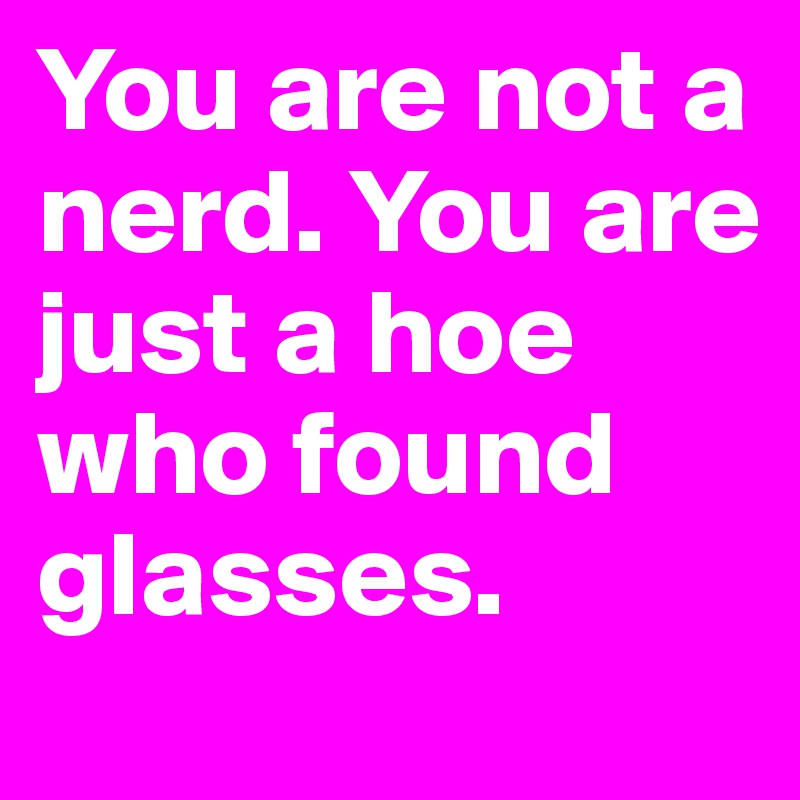 You are not a nerd. You are just a hoe who found glasses.