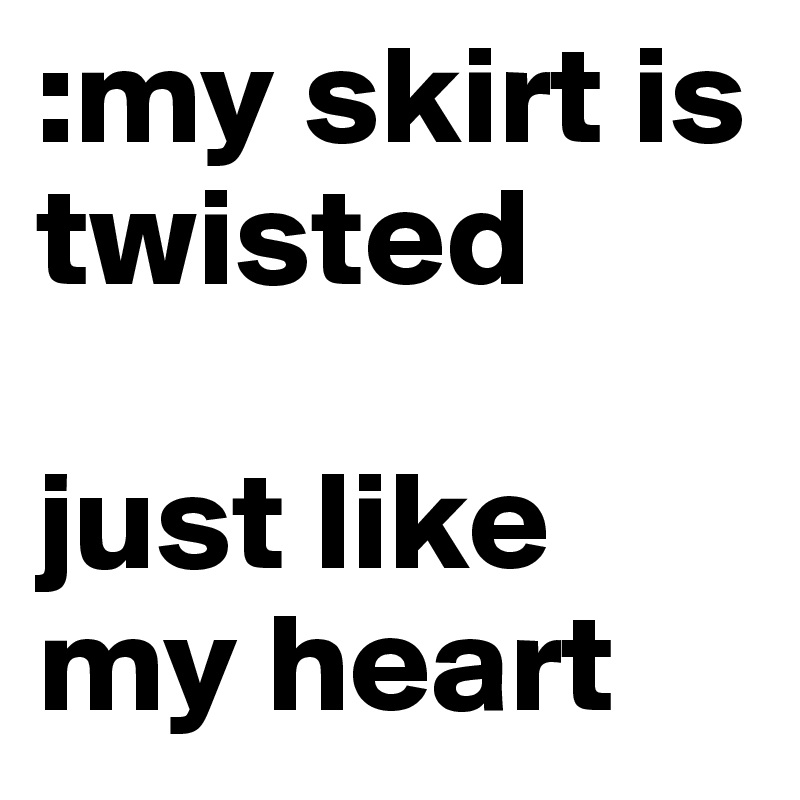 :my skirt is twisted 

just like my heart 