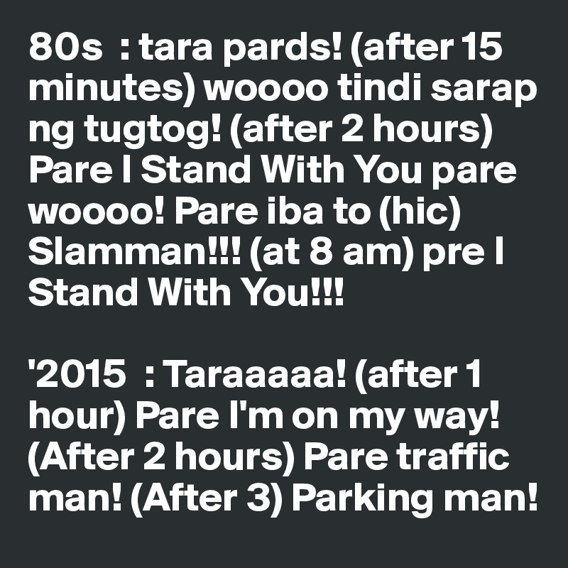 80s  : tara pards! (after 15 minutes) woooo tindi sarap ng tugtog! (after 2 hours) Pare I Stand With You pare woooo! Pare iba to (hic) Slamman!!! (at 8 am) pre I Stand With You!!!

'2015  : Taraaaaa! (after 1 hour) Pare I'm on my way! (After 2 hours) Pare traffic man! (After 3) Parking man!