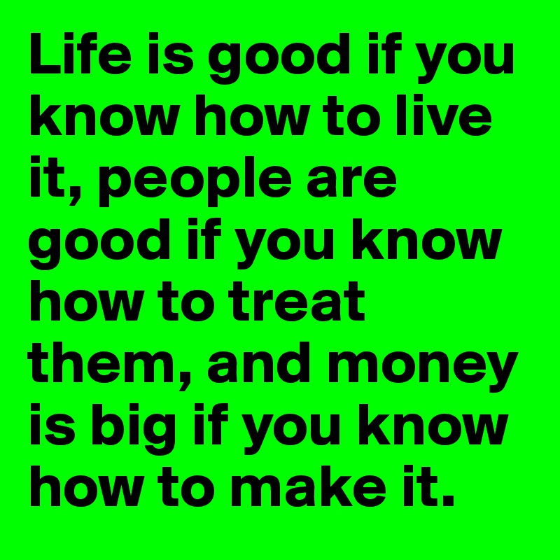 Life is good if you know how to live it, people are good if you know how to treat them, and money is big if you know how to make it.	