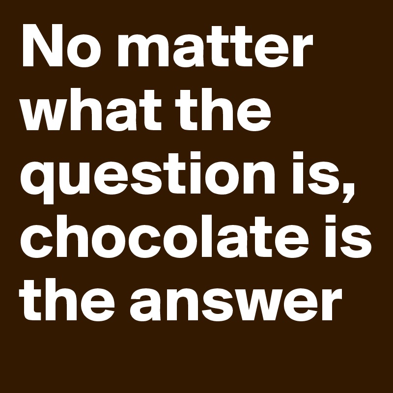No matter what the question is, chocolate is the answer