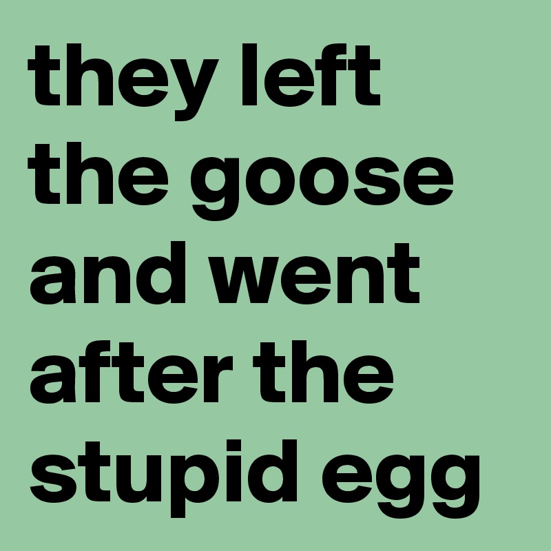 they left the goose and went after the stupid egg