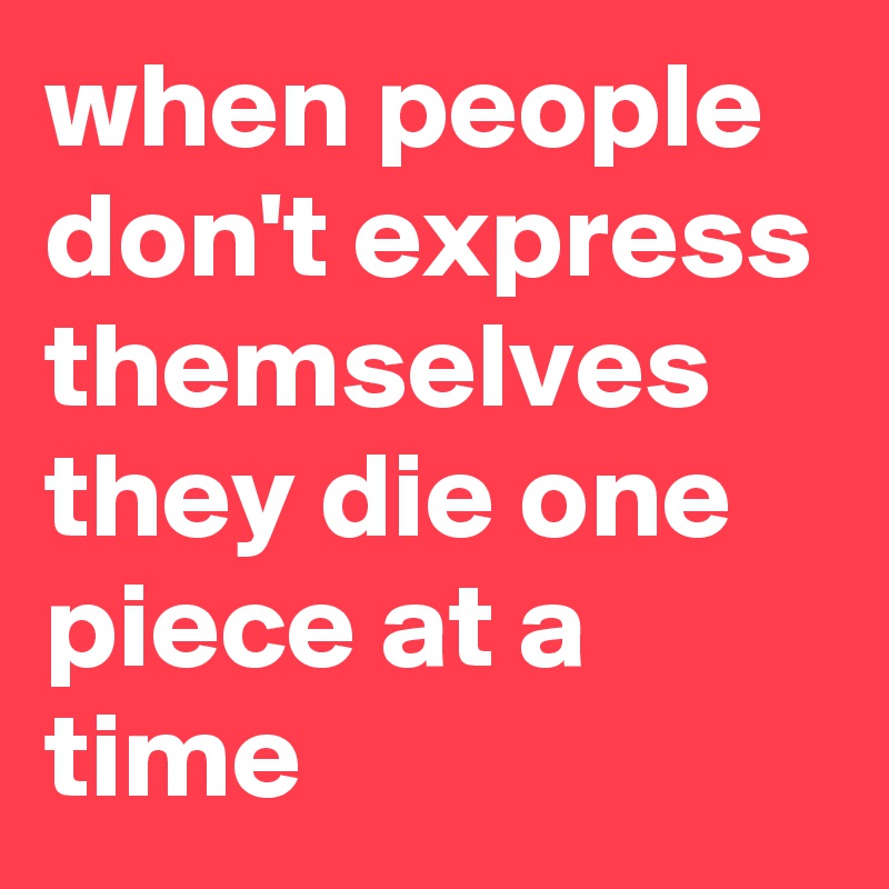 when people don't express themselves they die one piece at a time