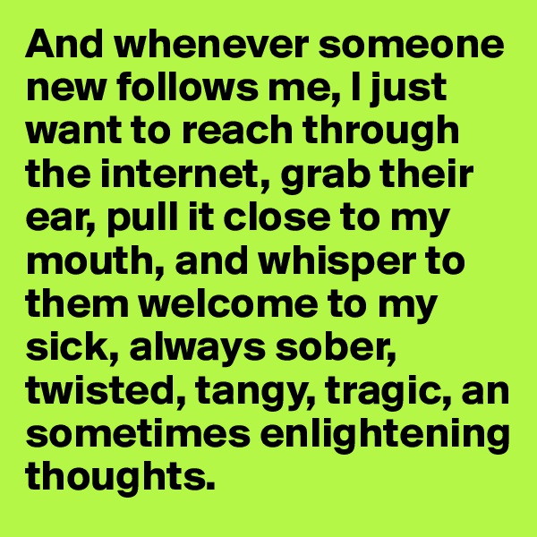 And whenever someone new follows me, I just want to reach through the internet, grab their ear, pull it close to my mouth, and whisper to them welcome to my sick, always sober, twisted, tangy, tragic, an sometimes enlightening thoughts.