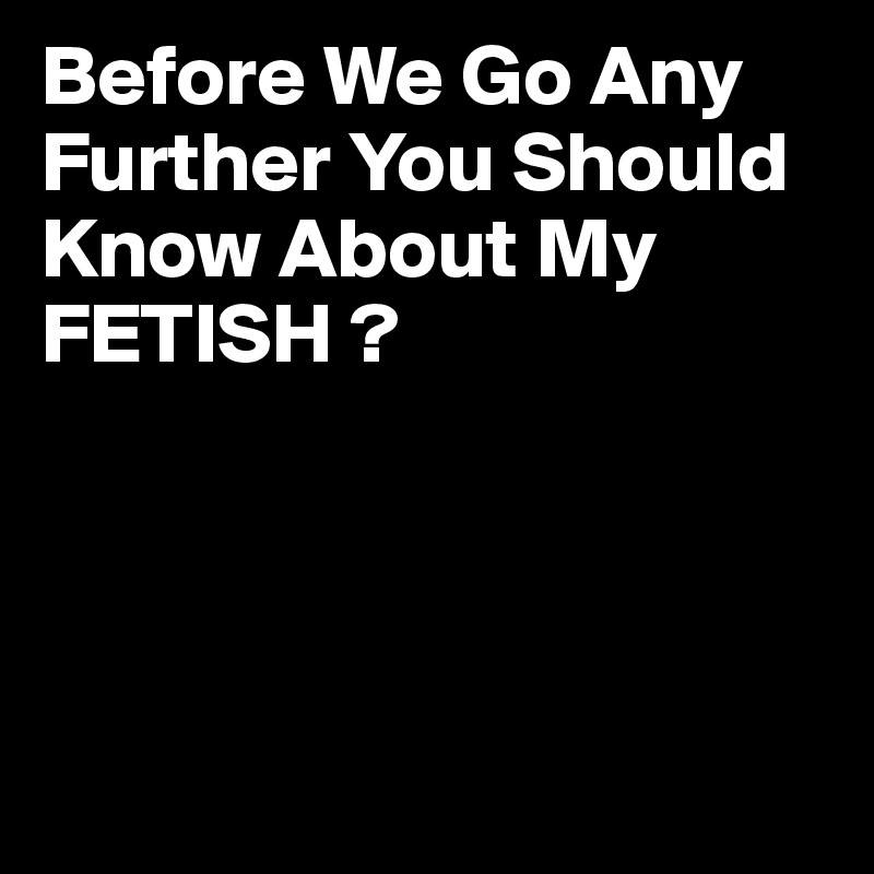 Before We Go Any Further You Should Know About My FETISH ?




