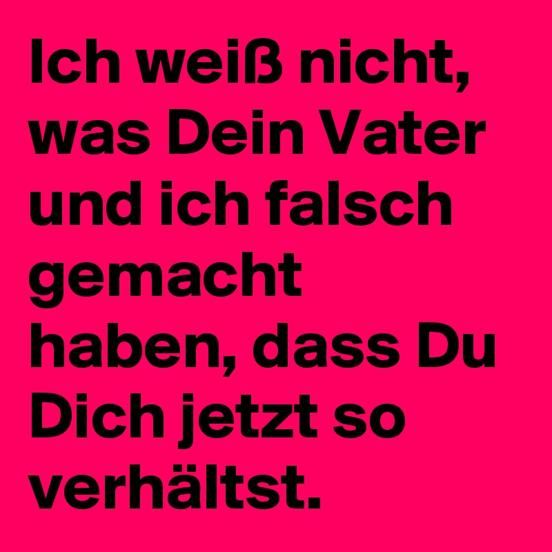 Ich weiß nicht, was Dein Vater und ich falsch gemacht haben, dass Du Dich jetzt so verhältst.