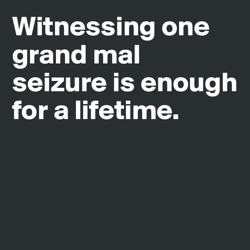 Witnessing one grand mal seizure is enough for a lifetime.


