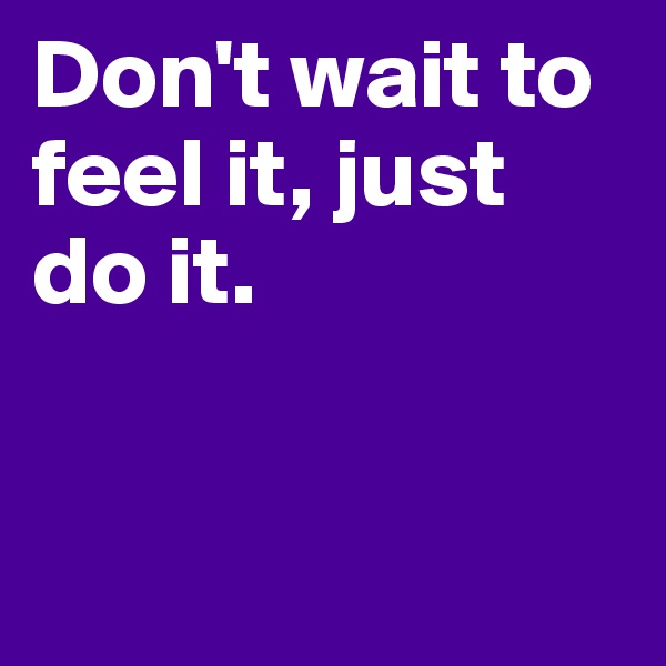 Don't wait to feel it, just do it.


