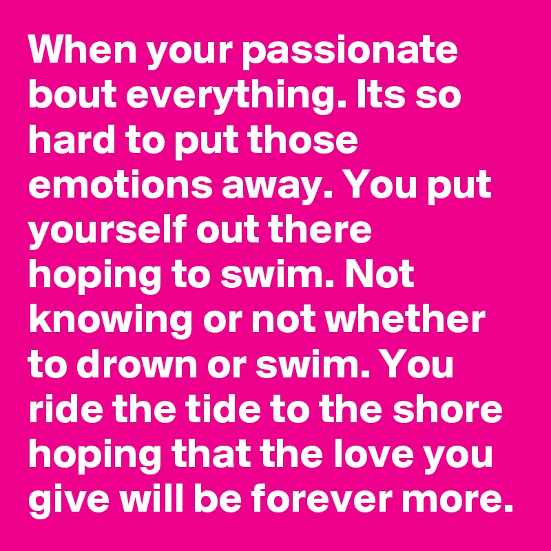 When your passionate bout everything. Its so hard to put those emotions away. You put yourself out there hoping to swim. Not knowing or not whether to drown or swim. You ride the tide to the shore hoping that the love you give will be forever more.