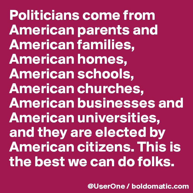 Politicians come from American parents and American families, American homes, American schools, American churches, American businesses and American universities, and they are elected by American citizens. This is the best we can do folks.
