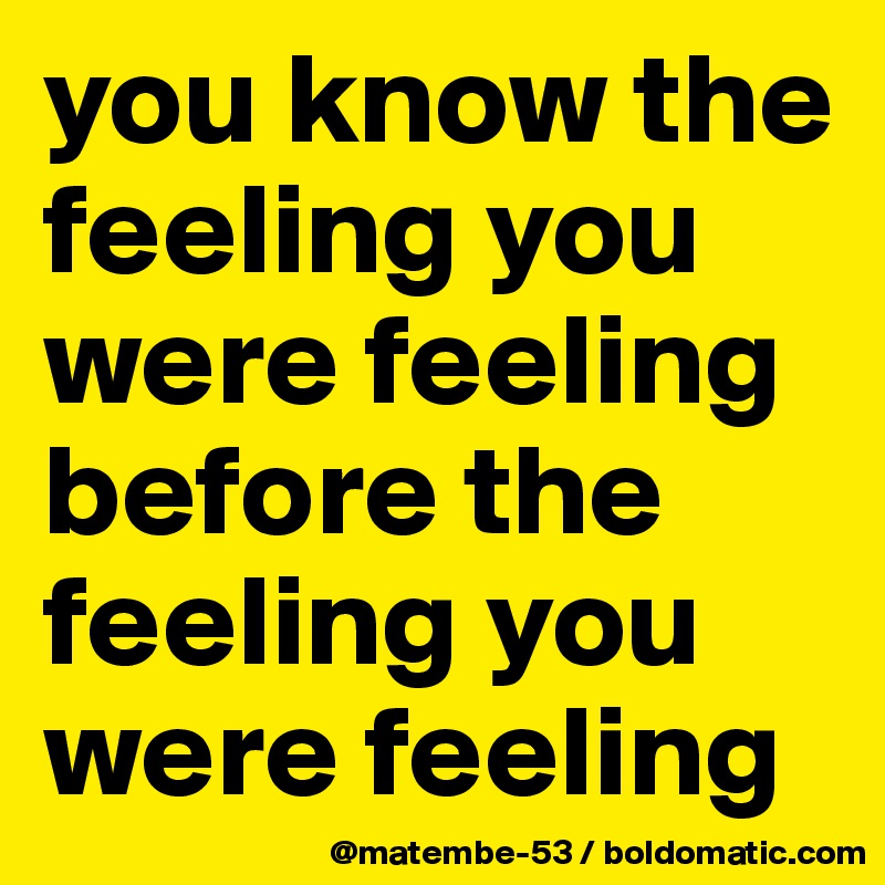 you know the feeling you were feeling before the feeling you were feeling