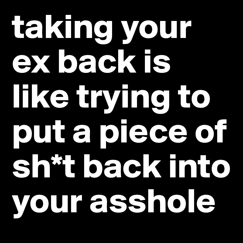 taking your ex back is like trying to put a piece of sh*t back into your asshole