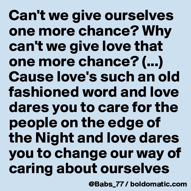 Can't we give ourselves one more chance? Why can't we give love that one more chance? (...)
Cause love's such an old fashioned word and love dares you to care for the people on the edge of the Night and love dares you to change our way of caring about ourselves