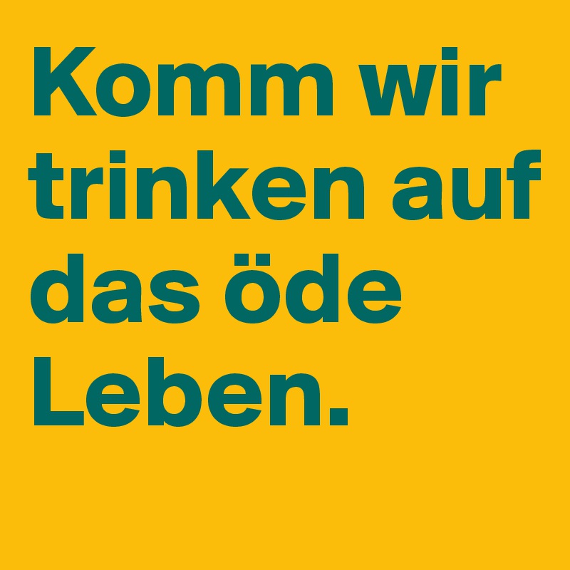 Komm wir trinken auf das öde Leben.