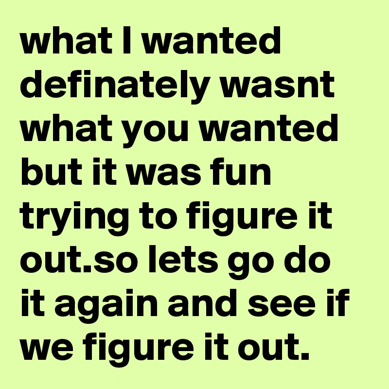 what I wanted definately wasnt what you wanted but it was fun trying to figure it out.so lets go do it again and see if we figure it out.