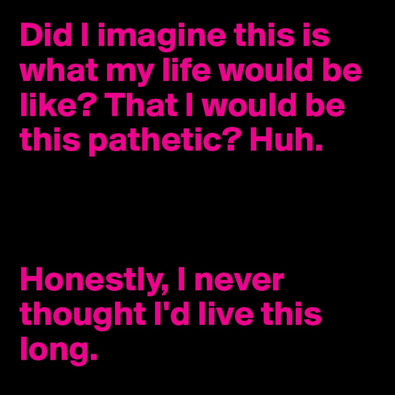 Did I imagine this is what my life would be like? That I would be this pathetic? Huh. 



Honestly, I never thought I'd live this long.