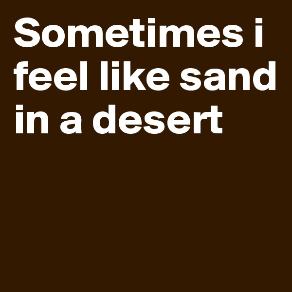Sometimes i feel like sand in a desert

