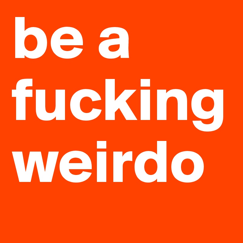 be a fucking weirdo