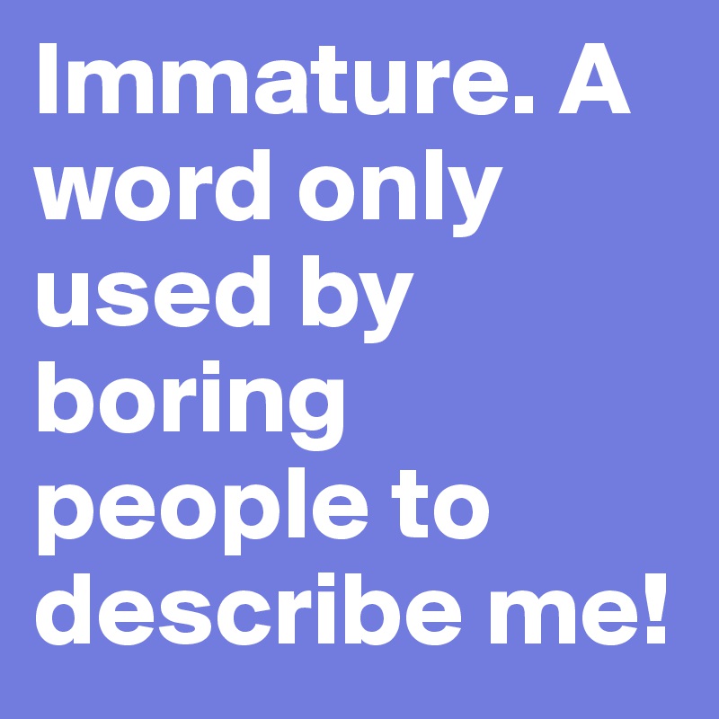 Immature. A word only used by boring people to describe me! 