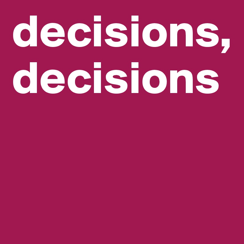 decisions,
decisions

