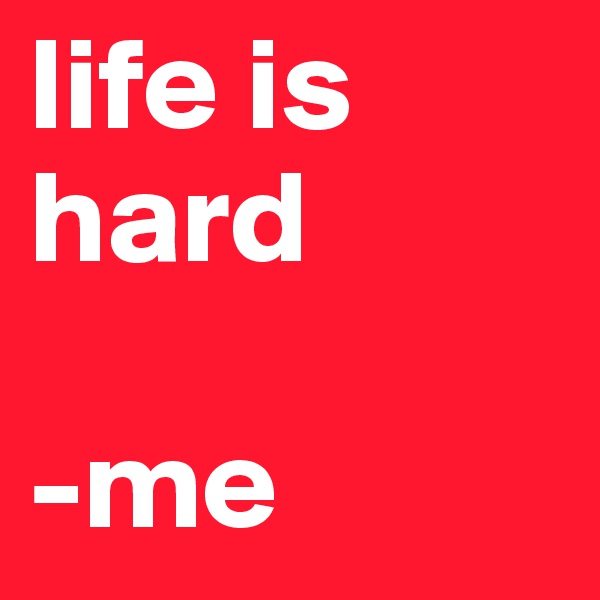 life is hard

-me
