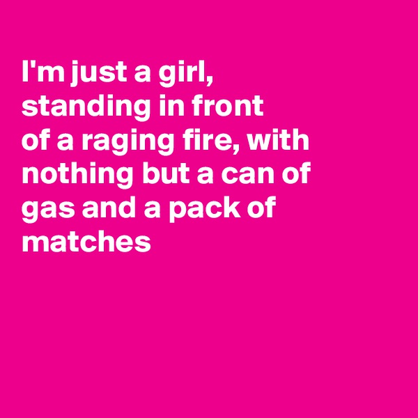 
I'm just a girl,
standing in front
of a raging fire, with
nothing but a can of
gas and a pack of
matches



