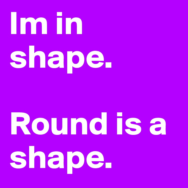 Im in shape.

Round is a shape.