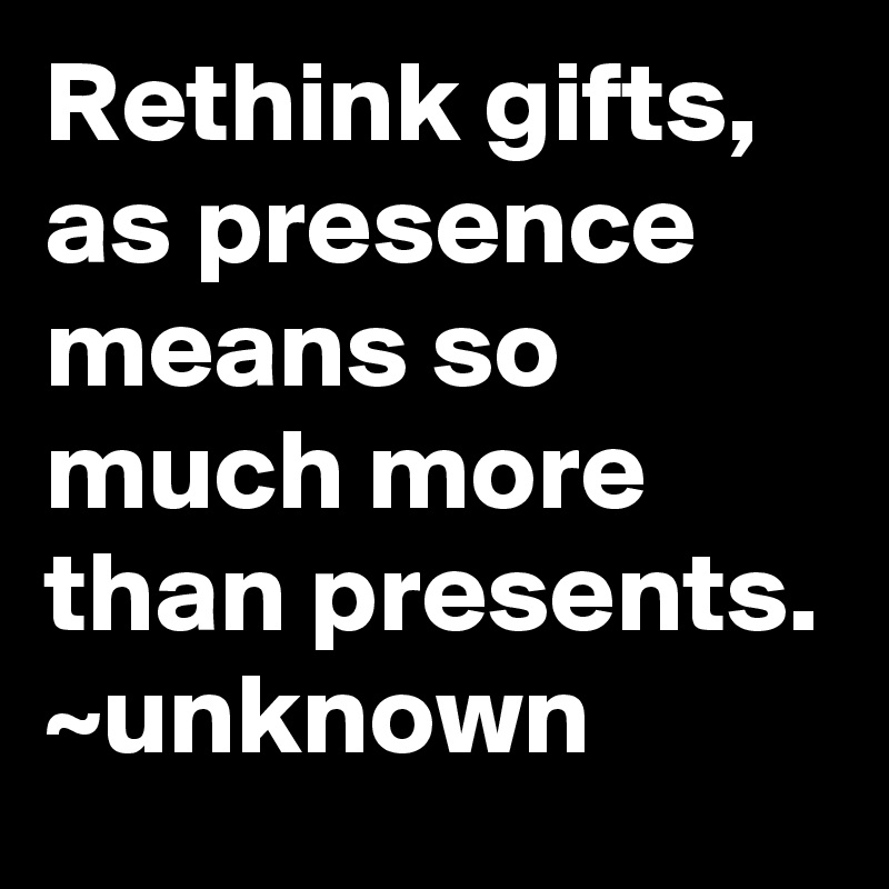 Rethink gifts, as presence means so much more than presents.
~unknown