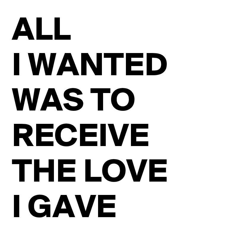 ALL 
I WANTED WAS TO RECEIVE THE LOVE 
I GAVE