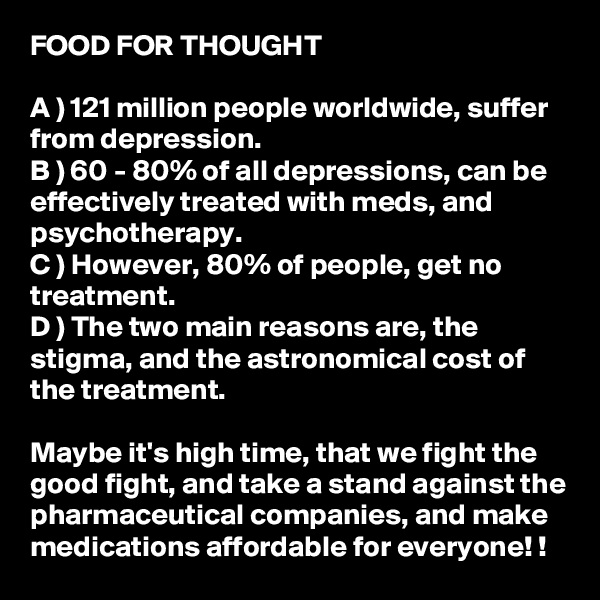 FOOD FOR THOUGHT

A ) 121 million people worldwide, suffer from depression. 
B ) 60 - 80% of all depressions, can be effectively treated with meds, and psychotherapy. 
C ) However, 80% of people, get no treatment. 
D ) The two main reasons are, the stigma, and the astronomical cost of the treatment. 

Maybe it's high time, that we fight the good fight, and take a stand against the pharmaceutical companies, and make medications affordable for everyone! ! 