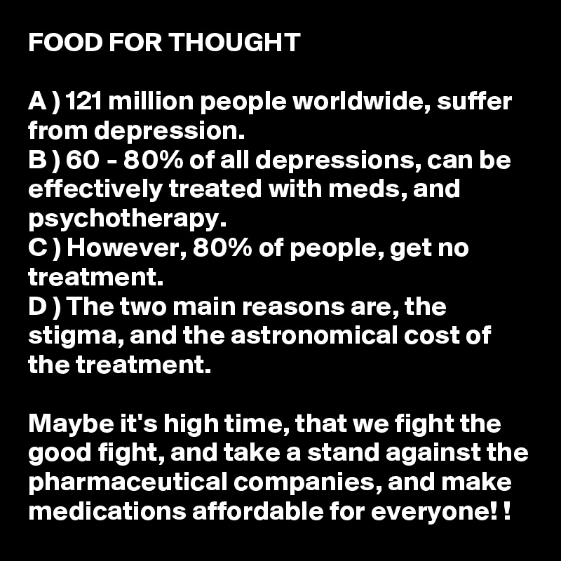 FOOD FOR THOUGHT

A ) 121 million people worldwide, suffer from depression. 
B ) 60 - 80% of all depressions, can be effectively treated with meds, and psychotherapy. 
C ) However, 80% of people, get no treatment. 
D ) The two main reasons are, the stigma, and the astronomical cost of the treatment. 

Maybe it's high time, that we fight the good fight, and take a stand against the pharmaceutical companies, and make medications affordable for everyone! ! 