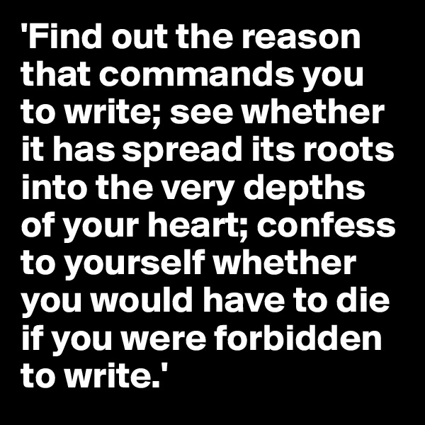 'Find out the reason that commands you to write; see whether it has spread its roots into the very depths of your heart; confess to yourself whether you would have to die if you were forbidden to write.'