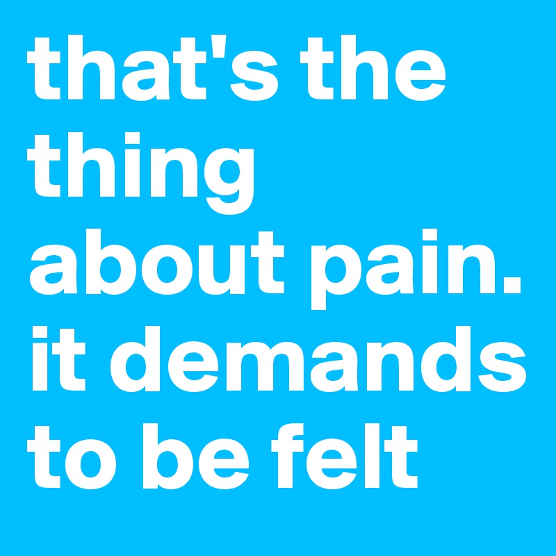 that's the thing about pain. it demands to be felt 