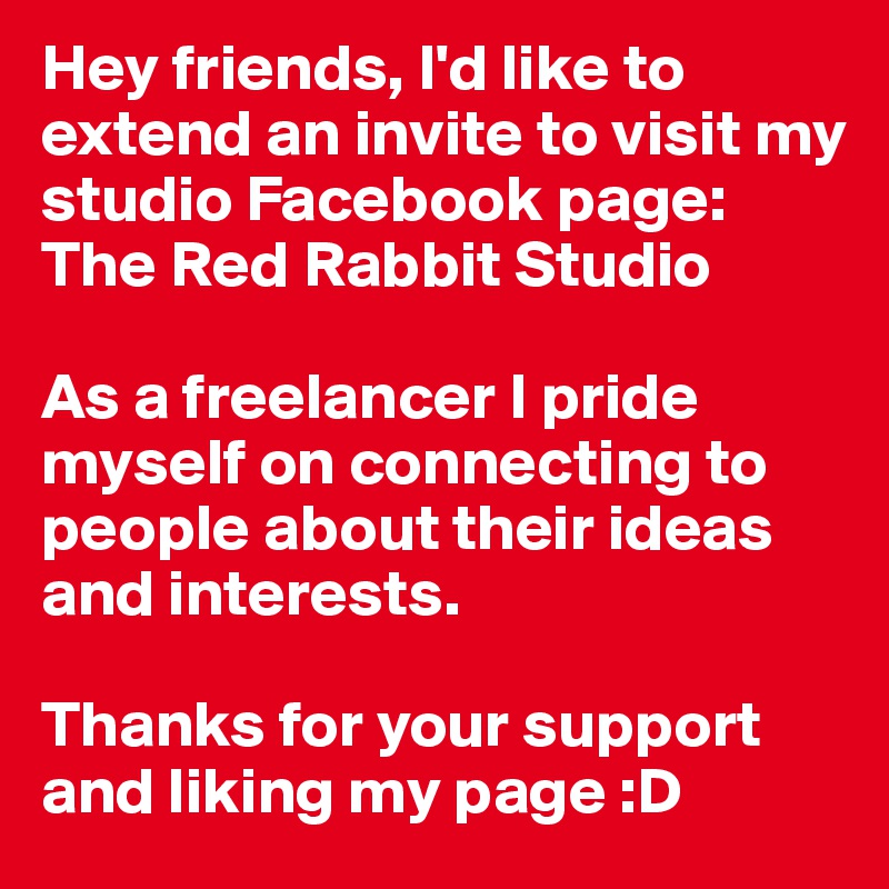 Hey friends, I'd like to extend an invite to visit my studio Facebook page: 
The Red Rabbit Studio

As a freelancer I pride myself on connecting to people about their ideas and interests.

Thanks for your support and liking my page :D