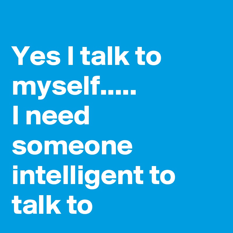 
Yes I talk to myself.....
I need someone intelligent to talk to