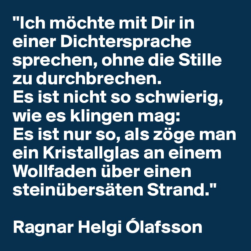 "Ich möchte mit Dir in einer Dichtersprache sprechen, ohne die Stille zu durchbrechen. 
Es ist nicht so schwierig, wie es klingen mag: 
Es ist nur so, als zöge man ein Kristallglas an einem Wollfaden über einen steinübersäten Strand."

Ragnar Helgi Ólafsson