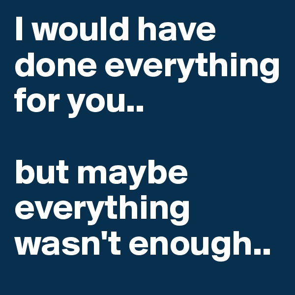 I would have done everything
for you.. 

but maybe everything wasn't enough..
