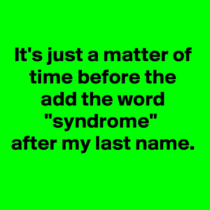 
It's just a matter of time before the add the word "syndrome" 
after my last name.

