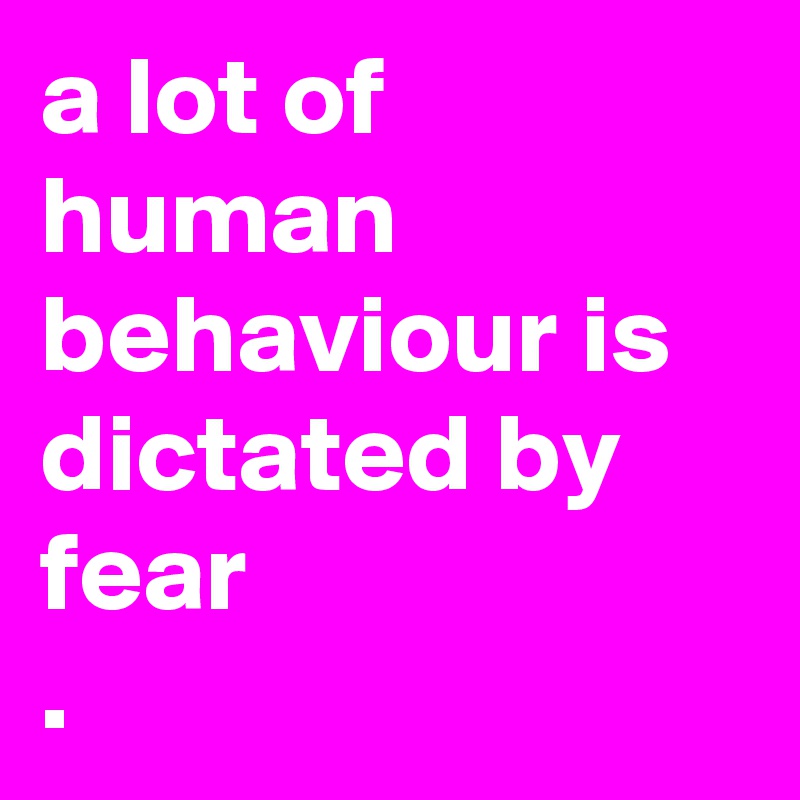 a lot of human behaviour is dictated by fear
. 