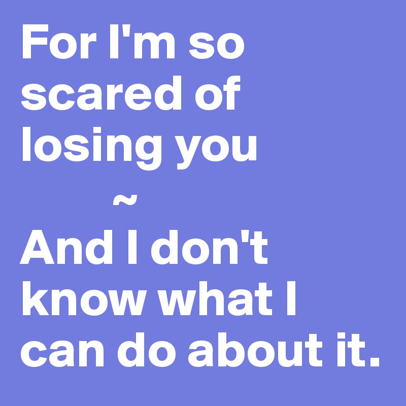 For I'm so scared of losing you
         ~
And I don't know what I can do about it.