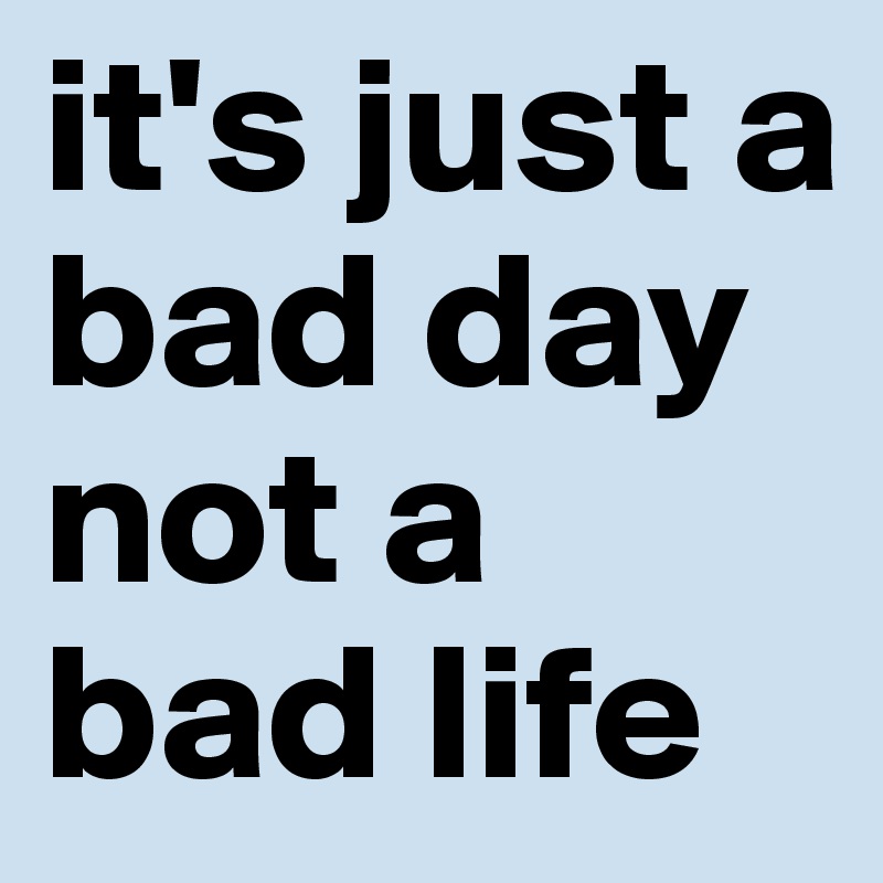 it's just a bad day
not a bad life 