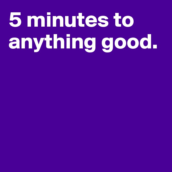 5 minutes to anything good. 





