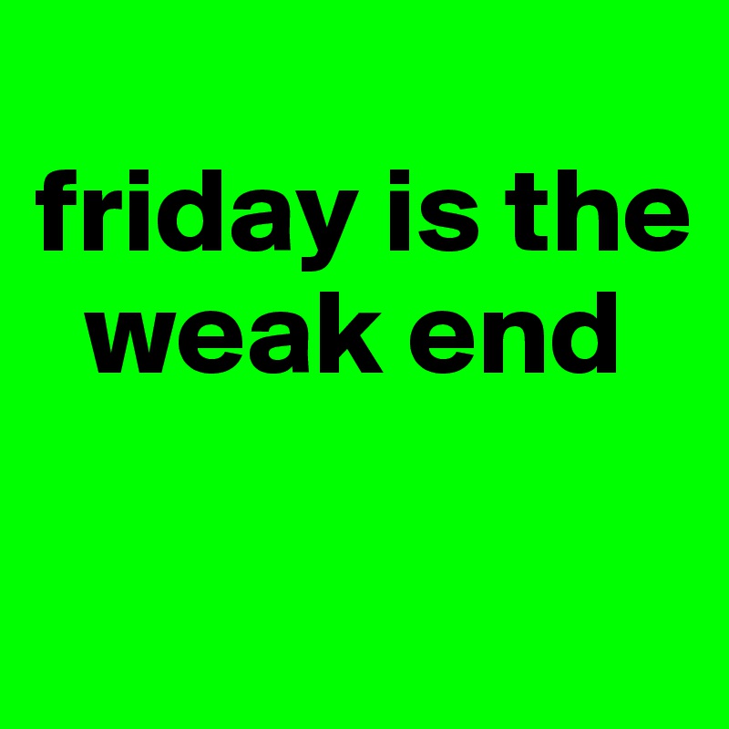 
friday is the
  weak end

