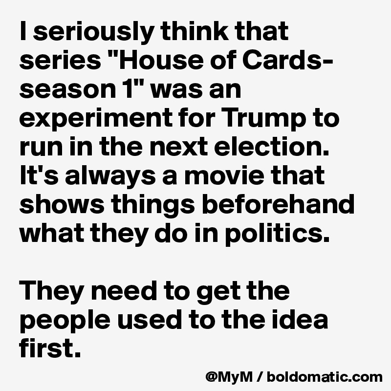 I seriously think that series "House of Cards-season 1" was an experiment for Trump to run in the next election.
It's always a movie that shows things beforehand what they do in politics.

They need to get the people used to the idea first. 