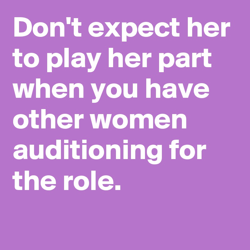 Don't expect her to play her part when you have other women auditioning for the role.
