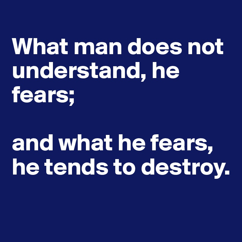 
What man does not understand, he fears; 

and what he fears, he tends to destroy.
